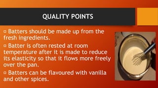 QUALITY POINTS
Batters should be made up from the
fresh ingredients.
Batter is often rested at room
temperature after it is made to reduce
its elasticity so that it flows more freely
over the pan.
Batters can be flavoured with vanilla
and other spices.
 