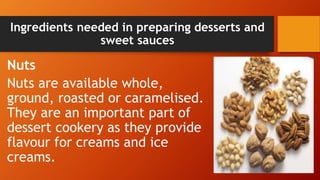 Ingredients needed in preparing desserts and
sweet sauces
Nuts
Nuts are available whole,
ground, roasted or caramelised.
They are an important part of
dessert cookery as they provide
flavour for creams and ice
creams.
 