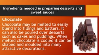 Ingredients needed in preparing desserts and
sweet sauces
Chocolate
Chocolate may be melted to easily
blend into fillings and batters. It
can also be poured over desserts
such as cakes and puddings. When
melted chocolate is cooled it can be
shaped and moulded into many
attractive decorations.
 