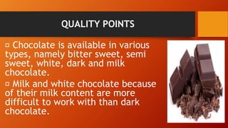 QUALITY POINTS
Chocolate is available in various
types, namely bitter sweet, semi
sweet, white, dark and milk
chocolate.
Milk and white chocolate because
of their milk content are more
difficult to work with than dark
chocolate.
 