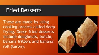 Fried Desserts
These are made by using
cooking process called deep
frying. Deep- fried desserts
include doughnuts, butchi,
banana fritters and banana
roll (turon).
 