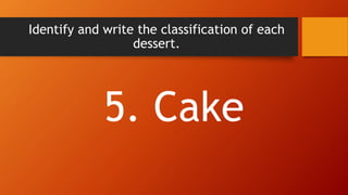 Identify and write the classification of each
dessert.
5. Cake
 