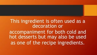 This ingredient is often used as a
decoration or
accompaniment for both cold and
hot desserts but may also be used
as one of the recipe ingredients.
 