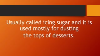 Usually called icing sugar and it is
used mostly for dusting
the tops of desserts.
 