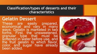 Classification/types of desserts and their
characteristics
Gelatin Dessert
These are easily prepared,
economical and vary in many
ways. Gelatin is marketed in two
forms. First, the unsweetened,
granular type that must be
softened in water before use, and
the fruit gelatin to which flavor,
color, and sugar have already
been added.
 