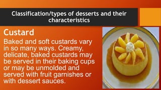 Classification/types of desserts and their
characteristics
Custard
Baked and soft custards vary
in so many ways. Creamy,
delicate, baked custards may
be served in their baking cups
or may be unmolded and
served with fruit garnishes or
with dessert sauces.
 