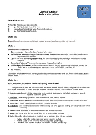 2
Learning Outcome 1
Perform Mise en Place
What I Need to Know
At the endof the lesson,you are expectedto:
1. give the importanceofdessert ina meal;
2. classifydessert accordingtotypes of ingredientsused; and
3. give the characteristicsofdesserts.
What’s New
Dessert is usuallysweetcourseor dish(as of pastry or icecream)usuallyserved at the end of a meal.
What’s in
Theimportanceofdessertin a meal
 Dessertbalancesoutameal andgives “closure”to the meal.
 Eating dessertisan opportunityto experiencedifferentflavors andtexturesthat you cannotget in otherfoods like
vegetables, meats,and fruits.
 Dessertcan bean opportunityto becreative.You canmakeinterestingmixturesthatyou otherwisemaynot have
thoughtof.
 Dessertisn’t“fattening”.Remember,thereisno suchthingasa fattening food
 It will makeyou feel likeakid again.Forgetanti-agingcreamsorlongandsweaty workout sessionsat the gym, the
fastest way to recaptureyour youth, or embraceamoreyouthfulspirit is to eat likea kid
 It isromantic.
Desserts are designedforromance.After all, you can’treallyordera saladwith two forks. But, whenit comestocake,that is a
different matter.
What’s More
Tools, Equipment, and Utensils needed in preparing desserts/sweets
Everyone should be familiar with the tools, equipment and utensils needed in preparing desserts. Every pastry chef must have these
tools, utensils, and equipment for efficient preparation of desserts. Each tools is designed to perform a specific job in the kitchen.
1. Measuring cup and spoon. Individual measuring cup for dry ingredients, glass measuring cup for liquid and measuring spoon for
ingredients used in small quantity.
2. Mixing bowl. Used for mixing ingredients. It comes in different sizes. Small, medium, and large
3. Cans, bottles, cartoons opener used to open a food tin, preferably with a smooth operation, and comfortable grip and turning knob.
4. Cutting board a wooden or plastic board where fruits and vegetables can be cut.
5. Double boiler – used when temperatures must be kept below boiling, such as for egg sauces, puddings, and to keep foods warm without
overcooking.
6. Funnels – used to fill jars, made of various sizes of stainless steel, aluminum, or of plastic
7. Graters - used to grate, shred, slice and separate foods such as carrots, cabbage and cheese.
8. Kitchen Knives often referred to as cook's or chef's knife. Use for peeling and slicing fruits and vegetables
 Fruit and salad knife - used to prepare salad greens, vegetables, and fruits
 Spatula – used to level off ingredients when measuring and to spread frostings
 Citrus knife – used to section citrus fruits. The blade has a two-sided, serrated edge
 