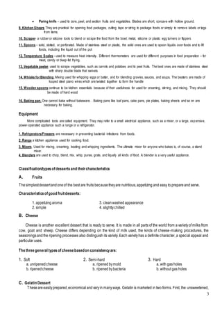 3
 Paring knife – used to core, peel, and section fruits and vegetables. Blades are short, concave with hollow ground.
9. Kitchen Shears They are practical for opening food packages, cutting tape or string to package foods or simply to remove labels or tags
from items.
10. Scraper- a rubber or silicone tools to blend or scrape the food from the bowl; metal, silicone or plastic egg turners or flippers
11. Spoons – solid, slotted, or perforated. Made of stainless steel or plastic, the solid ones are used to spoon liquids over foods and to lift
foods, including the liquid out of the pot
12. Temperature Scales - used to measure heat intensity. Different thermometers are used for different purposes in food preparation – for
meat, candy or deep-fat frying.
13. Vegetable peeler. used to scrape vegetables, such as carrots and potatoes and to peel fruits. The best ones are made of stainless steel
with sharp double blade that swivels
14. Whisks forBlending, Mixing used for whipping eggs or batter, and for blending gravies, sauces, and soups. The beaters are made of
looped steel piano wires which are twisted together to form the handle
15. Wooden spoons continue to be kitchen essentials because of their usefulness for used for creaming, stirring, and mixing. They should
be made of hard wood
16. Baking pan. One cannot bake without bakeware. . Baking pans like loaf pans, cake pans, pie plates, baking sheets and so on are
necessary for baking.
Equipment
More complicated tools are called equipment. They may refer to a small electrical appliance, such as a mixer, or a large, expensive,
power-operated appliance such a range or a refrigerator.
.
1. Refrigerators/Freezers are necessary in preventing bacterial infections from foods.
2. Range a kitchen appliance used for cooking food.
3. Mixers. Used for mixing, creaming, beating and whipping ingredients. The ultimate mixer for anyone who bakes is, of course, a stand
mixer.
4. Blenders are used to chop, blend, mix, whip, puree, grate, and liquefy all kinds of food. A blender is a very useful appliance.
Classification/typesofdessertsand theircharacteristics
A. Fruits
Thesimplestdessertandoneof the best are fruits becausetheyare nutritious,appetizing and easy to prepareand serve.
Characteristicsofgood fruitdesserts:
1. appetizing aroma 3. cleanwashed appearance
2. simple 4. slightlychilled
B. Cheese
Cheese is another excellent dessert that is ready to serve. It is made in all parts of the world from a varietyof milks from
cow, goat and sheep. Cheese differs depending on the kind of milk used, the kinds of cheese-making procedures, the
seasoningsandthe ripening processes also distinguish its variety. Each varietyhas a definite character, a special appeal and
particular uses.
Thethreegeneral typesofcheesebasedon consistencyare:
C. Gelatin Dessert
Theseareeasilyprepared,economical andvaryin manyways. Gelatinis marketed in two forms. First, the unsweetened,
1. Soft
a. unripenedcheese
b. ripenedcheese
2. Semi-hard
a. ripenedbymold
b. ripenedbybacteria
3. Hard
a. with gas holes
b. without gas holes
 