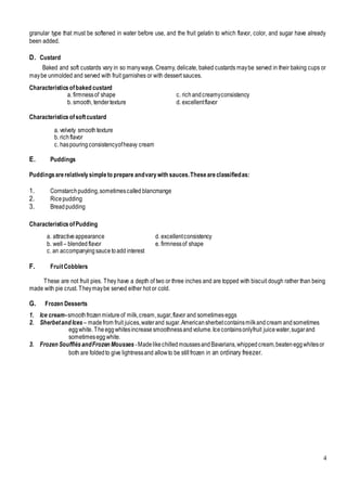 4
granular type that must be softened in water before use, and the fruit gelatin to which flavor, color, and sugar have already
been added.
D. Custard
Baked and soft custards vary in so manyways. Creamy, delicate, baked custards maybe served in their baking cups or
maybe unmolded and served with fruit garnishes or with dessert sauces.
Characteristicsofbaked custard
a. firmnessof shape c. richandcreamyconsistency
b. smooth, tendertexture d. excellentflavor
Characteristicsofsoftcustard
a. velvety smooth texture
b. richflavor
c. haspouringconsistencyofheavy cream
E. Puddings
Puddingsarerelativelysimpleto prepare andvarywith sauces.Theseareclassifiedas:
1. Cornstarchpudding,sometimescalled blancmange
2. Ricepudding
3. Breadpudding
CharacteristicsofPudding
a. attractive appearance d. excellentconsistency
b. well – blended flavor e. firmnessof shape
c. an accompanyingsaucetoadd interest
F. FruitCobblers
These are not fruit pies. They have a depth of two or three inches and are topped with biscuit dough rather than being
made with pie crust. Theymaybe served either hot or cold.
G. Frozen Desserts
1. Ice cream-smoothfrozenmixtureof milk,cream,sugar,flavor and sometimeseggs
2. Sherbetand Ices – madefrom fruit juices,waterand sugar.Americansherbetcontainsmilkandcream andsometimes
eggwhite. Theeggwhitesincreasesmoothnessandvolume.Icecontainsonlyfruit juicewater,sugarand
sometimesegg white.
3. Frozen SoufflésandFrozen Mousses -MadelikechilledmoussesandBavarians,whippedcream,beateneggwhitesor
both are foldedto give lightnessand allowto be stillfrozen in an ordinary freezer.
 