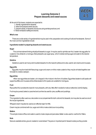 5
Learning Outcome 2
Prepare desserts and sweet sauces
At the endof this lesson,students are expectedto:
1. identify ingredientsfordesserts;
2. selectandpreparesweet sauces;
3. preparevariety of desserts andsaucesusingsanitarypractices;and
4. followworkplacesafetyprocedures.
What’s new
Therearea widevariety of ingredientsthat maybeused inthe preparationandcookingofcoldandhotdesserts. Someof
the most commoningredientsinclude:
Ingredientsneeded in preparing dessertsand sweetsauces
Sugar
Thecommonelementlinkingvirtuallyalldesserts is sugar. It maybe usedto sprinkleover fruit, beateninto eggyolks for
custardor into whitesfor a meringue.Manydesserts use sugarsyrup, whichinvolves boilingsugarandwater to the desired
temperature.
Gelatine
Gelatineisused to set manycoldmouldeddesserts.It is the basisfor jelliesandis also usedto set creamsandmousses.
Egg yolks
Egg yolks maybemixedwith flavourings,sugar andcream ormilkto makecustardor they maybe whiskedtogetherover
hot water to createa sabayon.
Egg whites
When raw eggwhitesare beaten, airis trapped inthe mixturein the form of bubbles.Eggwhites beatento soft peaks will
supportsoufflés and mousseswhilewhitesbeatento firm peaks are suitablefor meringues.
Fruit
Ripeperfectfruit providesthe basisfor manydesserts, with very little effort neededto makeanattractive colorfuldisplay.
Fruitmaybe pureed,baked or poachedandcanthenbeusedfor pies,soufflés and puddings.
Cream
Thisingredientisoftenused as a decorationoraccompanimentforboth coldandhot desserts, but mayalso beused as oneof
the recipeingredients.
Whippedcream mayalsobe usedas an effective layer for trifle.
Cream maybecombinedwithrice,sugarandmilkto makeadeliciousricepudding.
Batters
Thissimplemixtureofflourand wateris used to makecrepesandpancakes.Batter is alsousedto coatfruit for fritters.
Nuts
Nuts are availablewhole,ground,roastedor caramelised.Theyarean importantpartof dessertcookeryas they provide
 