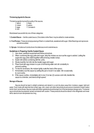 7
Thickening AgentsforSauces
Thickeningagentsimprovethequalityof the sauces.
1. starch 5. flavor
2. cream 6. grains
3. eggs 7. cornstarch
4. rice
Mostdessert saucesfallinto one of three categories:
1.Custard Sauce - Vanillacustardsauce,Chocolateorother flavor maybe addedto createvarieties.
2. FruitPurees -Thesearesimplypureeingof fresh or cookedfruits, sweetenedwithsugar. Otherflavorings and spicesare
sometimesadded.
3. Syrups - Includessuchproductsaschocolatesauceandcaramelsauce.
Guidelines in Preparing Vanilla Custard Sauce
1. Use clean, sanitized equipmentand follow procedure.
2. When combining the egg yolks and sugar, whip the mixture as soon as the sugar is added. Letting the
sugar and egg yolks stand together withoutmixing creates lumps.
3. Scald milk before combining with the yolks.
4. Slowly beatthe hot milk into the beaten eggs and sugar.
5. Place bowl with egg mixture in a pan ofsimmering water and stir constantly to
prevent curdling.
6. To test for doneness, the mixture lightly coats the back ofthe spoon.
7. Immediately cool the sauce by setting the pan or bowl in ice water. Stir occasionally
to cool evenly.
8. If the sauce curdles, immediately stir in one (1) to two (2) ounces cold milk, transfer the
sauce to a blender, and blend athighspeed.
Storage of Sauces
Sauces should be kept in airtight containers and stored in a cool dry place away from moisture, oxygen, light and
pests. Food made with starches that contain egg, milk, cream and other dairyproducts are prone to bacterial contam ination
andto food- borneillness.Saucesmadewiththeseingredientsshouldbekept out of the temperaturedangerzone.Thickened
sauceshouldalsobeprepared,served andstored with caution.Theseproducts should be stored in the refrigerator and never
left to stand at room temperature too long.
 