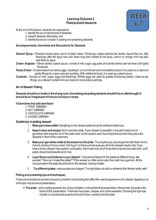 8
Learning Outcome 3
Plate/present desserts
At the end of this lesson, students are expected to:
1. identify the accompaniments of desserts;
2. present desserts attractively; and
3. identify factors to consider in plating and presenting desserts.
Accompaniments, Garnishes and Decorations for Desserts
Dessert Syrup - Flavored simple syrup use to moisten cakes. Flavorings maybe extracts like vanilla, liquors like rum. Add
flavorings after the syrup has cold, flavor may lost if added to hot syrup. Lemon or orange rind may also
add flavor to syrup
Cream Anglaise - Stirred vanilla custard sauce; consist of milk, sugar, egg yolks and vanilla stirred over low heat until lightly
thickened.
PastryCream -Containsstarchas wellas eggs, resultingin a muchthickerandmorestable product. It is used as a cake and
pastry fillings for cream pies and pudding. With additional liquid, it is used as custard sauce.
Custards - Consist of milk, sugar, eggs and flavorings. (Whole eggs are used for greater thickening power). Used as pie
fillings, as a dessert byitself and as a basis for manybake puddings.
Art of Dessert Plating
Dessertsshould turn headsin thedining room.Garnishingand plating dessertsshouldn'tbean afterthought.It
should bean integralpartofhowyou buildyourrecipe.
4 Garnishes that add wow factor
1. FRUIT GARNISH
2. NUT GARNISH
3. CHOCOLATEGARNISH
4. COOKIE GARNISH
Guidelines in plating dessert:
1. Makegarnishesedible.Everything on the dessert plateshouldbe edibleanddelicious.
2. Keep itclean and simple.Don'tcrowdthe plate. If yourdessert is beautiful,it shouldn'tneeda lot of
garnishes.And keepthe rim of the plateclear,so the servers aren't touchingthefood whenthey placethe
desserts in front of the customers.
3. Makeyourgarnishesrelateto thedesserton theplate.Theonlytimeyou shouldgarnishwith fresh mintis
if you're serving minticecream.Don'tput it onthere just becauseyou think the dessert needscolor.If you
have a brown dessert, likeapplesin puff pastry, thenmakesure allof thoseelementsareexecutedwell—puff
pastry shouldlookbeautifuland crisp.
4. Layerflavorsand texturesin yourdessert.Texturesandflavorshit the palateat different times.Ask
yourself, "How canI makethis better?" If the answeris a little lemonzest, then addit as a garnish. All the
componentsontheplateshouldbuildon the dessert, makingit better.
5. Trydifferentplates—varioussizesand shapes.Therightplatecanadd or enhance the theme really well.
Plating and presenting tipsand techniques)
Therearemanyfactors andtechniquestoconsiderinfoodplatingthat affectthe overallappearanceofa dessert. Applying one
of the tips mayenhancepresentation.
1. Theplate –when platingdesserts,the choiceofplateis criticaltothefinalpresentation.Remember,theplateis the
frameof the presentation.Therearemanysizes, shapes,and colorsavailable.Choosingtherightsize
of plate is importantbecausefoodshouldnotbe crowdedontothe plate.
 