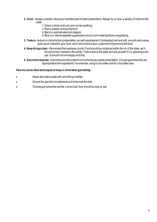 9
2. Color -alwaysconsidercolorasanimportantpart of plate presentation.Always try to have a variety of colorsonthe
plate.
1.Greenis fresh andcool,and canbe soothing.
2.Redis passionand excitement.
3.Blackis sophisticatedand elegant.
4.Blueis a natural appetitesuppressant,sinceit canmakefoodlookunappetizing.
3. Texture - texture is criticaltofoodpresentation,as well asenjoyment.Contrastinghardand soft, smoothandcoarse,
addsvisual interestto your food, andit willenhance your customers'enjoymenttothefood.
4. Keep thingsclean -Rememberthatneatnesscounts.Foodshouldbecontainedwithintherim of the plate, yet it
shouldnot be crowdedinthecenter.Takealook at the plate andask yourself if it is pleasingtothe
eye. It shouldnot looksloppy anddirty.
5. Garnishto Impress -Garnishesanddecorationscanenhanceyourplatepresentation.Choosegarnishesthat are
appropriateto the ingredients.Forexample,usingachocolatecurlsfor chocolatecake.
Hereare someothertechniquesto keep in mind when garnishing:
 Never decoratea platewith something inedible
 Ensurethe garnishcomplementsandenhancesthe dish.
 Choosegarnishesthat arethe correctsize; they shouldbeeasy to eat.
 