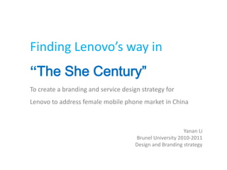 Finding Lenovo’s way in
“The She Century”
To create a branding and service design strategy for
Lenovo to address female mobile phone market in China



                                                         Yanan Li
                                     Brunel University 2010-2011
                                     Design and Branding strategy
 