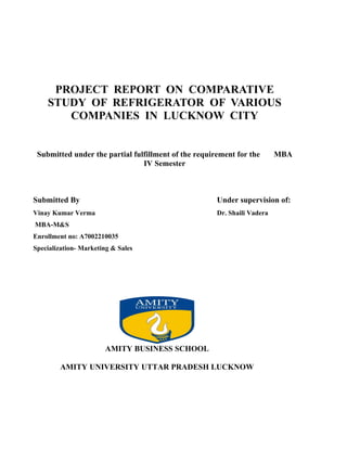 PROJECT REPORT ON COMPARATIVE
    STUDY OF REFRIGERATOR OF VARIOUS
       COMPANIES IN LUCKNOW CITY


 Submitted under the partial fulfillment of the requirement for the       MBA
                                IV Semester



Submitted By                                          Under supervision of:
Vinay Kumar Verma                                     Dr. Shaili Vadera
MBA-M&S
Enrollment no: A7002210035
Specialization- Marketing & Sales




                       AMITY BUSINESS SCHOOL

        AMITY UNIVERSITY UTTAR PRADESH LUCKNOW
 