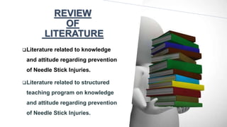 REVIEW
OF
LITERATURE
Literature related to knowledge
and attitude regarding prevention
of Needle Stick Injuries.
Literature related to structured
teaching program on knowledge
and attitude regarding prevention
of Needle Stick Injuries.
 
