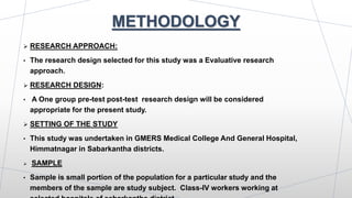 METHODOLOGY
 RESEARCH APPROACH:
• The research design selected for this study was a Evaluative research
approach.
 RESEARCH DESIGN:
• A One group pre-test post-test research design will be considered
appropriate for the present study.
 SETTING OF THE STUDY
• This study was undertaken in GMERS Medical College And General Hospital,
Himmatnagar in Sabarkantha districts.
 SAMPLE
• Sample is small portion of the population for a particular study and the
members of the sample are study subject. Class-IV workers working at
 