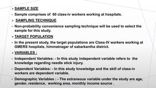  SAMPLE SIZE
• Sample comprises of 60 class-iv workers working at hospitals.
 SAMPLING TECHNIQUE
• Non-probability convenience sampling technique will be used to select the
sample for this study.
 TARGET POPULATION
• In the present study, the target populations are Class-IV workers working at
GMERS hospitals, himmatnagar of sabarkantha district.
 VARIABLES :
• Independent Variables: - In this study independent variable refers to the
knowledge regarding needle stick injury.
• Dependent Variables: - In this study knowledge and the skill of class-iv
workers are dependent variable.
• Demographic Variables : - The extraneous variable under the study are age,
gender, residence, working area, monthly income source .
 