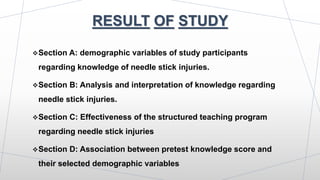 RESULT OF STUDY
Section A: demographic variables of study participants
regarding knowledge of needle stick injuries.
Section B: Analysis and interpretation of knowledge regarding
needle stick injuries.
Section C: Effectiveness of the structured teaching program
regarding needle stick injuries
Section D: Association between pretest knowledge score and
their selected demographic variables
 