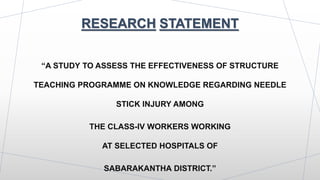RESEARCH STATEMENT
“A STUDY TO ASSESS THE EFFECTIVENESS OF STRUCTURE
TEACHING PROGRAMME ON KNOWLEDGE REGARDING NEEDLE
STICK INJURY AMONG
THE CLASS-IV WORKERS WORKING
AT SELECTED HOSPITALS OF
SABARAKANTHA DISTRICT.”
 