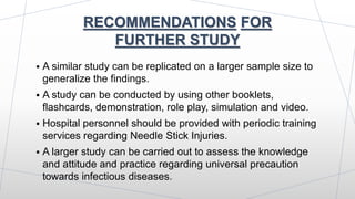 RECOMMENDATIONS FOR
FURTHER STUDY
 A similar study can be replicated on a larger sample size to
generalize the findings.
 A study can be conducted by using other booklets,
flashcards, demonstration, role play, simulation and video.
 Hospital personnel should be provided with periodic training
services regarding Needle Stick Injuries.
 A larger study can be carried out to assess the knowledge
and attitude and practice regarding universal precaution
towards infectious diseases.
 