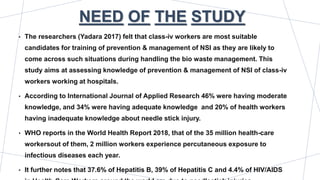NEED OF THE STUDY
• The researchers (Yadara 2017) felt that class-iv workers are most suitable
candidates for training of prevention & management of NSI as they are likely to
come across such situations during handling the bio waste management. This
study aims at assessing knowledge of prevention & management of NSI of class-iv
workers working at hospitals.
• According to International Journal of Applied Research 46% were having moderate
knowledge, and 34% were having adequate knowledge and 20% of health workers
having inadequate knowledge about needle stick injury.
• WHO reports in the World Health Report 2018, that of the 35 million health-care
workersout of them, 2 million workers experience percutaneous exposure to
infectious diseases each year.
• It further notes that 37.6% of Hepatitis B, 39% of Hepatitis C and 4.4% of HIV/AIDS
 