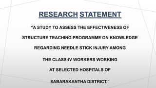 RESEARCH STATEMENT
“A STUDY TO ASSESS THE EFFECTIVENESS OF
STRUCTURE TEACHING PROGRAMME ON KNOWLEDGE
REGARDING NEEDLE STICK INJURY AMONG
THE CLASS-IV WORKERS WORKING
AT SELECTED HOSPITALS OF
SABARAKANTHA DISTRICT.”
 
