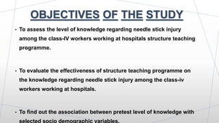 OBJECTIVES OF THE STUDY
• To assess the level of knowledge regarding needle stick injury
among the class-IV workers working at hospitals structure teaching
programme.
• To evaluate the effectiveness of structure teaching programme on
the knowledge regarding needle stick injury among the class-iv
workers working at hospitals.
• To find out the association between pretest level of knowledge with
selected socio demographic variables.
 
