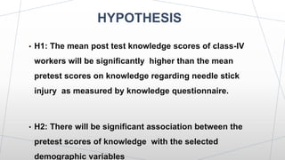 HYPOTHESIS
• H1: The mean post test knowledge scores of class-IV
workers will be significantly higher than the mean
pretest scores on knowledge regarding needle stick
injury as measured by knowledge questionnaire.
• H2: There will be significant association between the
pretest scores of knowledge with the selected
demographic variables
 