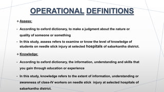 OPERATIONAL DEFINITIONS
 Assess:
• According to oxford dictionary, to make a judgment about the nature or
quality of someone or something
• In this study, assess refers to examine or know the level of knowledge of
students on needle stick injury at selected hospitals of sabarkantha district.
 Knowledge:
• According to oxford dictionary, the information, understanding and skills that
you gain through education or experience
• In this study, knowledge refers to the extent of information, understanding or
awareness of class-IV workers on needle stick injury at selected hospitals of
sabarkantha district.
 