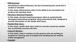 Effectiveness :
• According to oxford dictionary, the fact of producing the result that is
wanted or intended
• In this study, effectiveness refers to the ability to be successful and
produce the intended result.
Structure Teaching Programe :
• In this study, structure teaching program refers to systematically
developed instructional programe using instructional aids, designed to
provide information on the needle stick injury.
Needle Stick Injury :
• In this study, needle stick injury refers to wounds caused by needles
that accidentally puncture the skin.
Class-IV Workers :
• In this study, class-iv workers are the persons who are working at
hospital for cleaning area of hospital and handling the bio medical
waste management
Hospital :
 