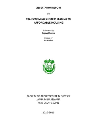 DISSERTATION REPORT

                 ON

TRANSFORMING SHELTERS LEADING TO
     AFFORDABLE HOUSING

             Submitted by
            Pragya Sharma

             Guided by
             Ar. G.Mitra




FACULTY OF ARCHITECTURE & EKISTICS
       JAMIA MILIA ISLAMIA
        NEW DELHI-110025


            2010-2011
 