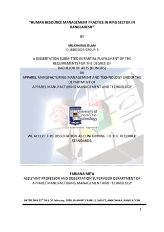 1
“HUMAN RESOURCE MANAGEMENT PRACTICE IN RMG SECTOR IN
BANGLADESH”
BY
MD.KHAIRUL ISLAM
ID:161051024,GROUP: B
A DISSERTATION SUBMITTED IN PARTIAL FULFILLMENT OF THE
REQUIREMENTS FOR THE DEGREE OF
BACHELOR OF ARTS (HONORS)
IN
APPAREL MANUFACTURING MANAGEMENT AND TECHNOLOGY UNDER THE
DEPARTMENT OF
APPAREL MANUFACTURING MANAGEMENT AND TECHNOLOGY
WE ACCEPT THIS DISSERTATION AS CONFORMING TO THE REQUIRED
STANDARDS:
...............................................................................................................................
.......
FARJANA MITA
ASSISTANT PROFESSOR AND DISSERTATION SUPERVISOR DEPARTMENT OF
APPAREL MANUFACTURING MANAGEMENT AND TECHNOLOGY
DATED THIS 22
th
DAY OF February, 2020, IN AMMT CAMPUS, SMUCT, AND DHAKA, BANGLADESH
 
