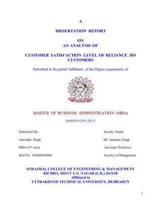 1
A
DISSERTATION REPORT
ON
AN ANALYSIS OF
CUSTOMER SATISFACTION LEVEL OF RELIANCE JIO
CUSTOMERS
Submitted in the partial fulfillment of the Degree requirement of
MASTER OF BUSINESS ADMINISTRATION (MBA)
SESSION (2015-2017)
Submitted By: Faculty Guide:
Amrinder Singh Mr. Jaskaran Singh
MBA-(4th sem) Assistant Professor
Roll No. 150600500001 Faculty of Management
SURAJMAL COLLEGE OF ENGINEERING & MANAGEMENT
KICHHA, DISTT U.S. NAGAR (U.K.) 263148
Affiliated to
UTTRAKHAND TECHNICAL UNIVERSITY, DEHRADUN
 