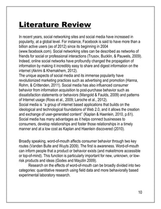 Literature Review 
In recent years, social networking sites and social media have increased in 
popularity, at a global level. For instance, Facebook is said to have more than a 
billion active users (as of 2012) since its beginning in 2004 
(www.facebook.com). Social networking sites can be described as networks of 
friends for social or professional interactions (Trusov, Bucklin, & Pauwels, 2009). 
Indeed, online social networks have profoundly changed the propagation of 
information by making it incredibly easy to share and digest information on the 
internet (Akrimi & Khemakhem, 2012). 
The unique aspects of social media and its immense popularity have 
revolutionized marketing practices such as advertising and promotion (Hanna, 
Rohm, & Crittenden, 2011). Social media has also influenced consumer 
behavior from information acquisition to post-purchase behavior such as 
dissatisfaction statements or behaviors (Mangold & Faulds, 2009) and patterns 
of Internet usage (Ross et al., 2009; Laroche et al., 2012). 
Social media is ‘‘a group of internet based applications that builds on the 
ideological and technological foundations of Web 2.0, and it allows the creation 
and exchange of user-generated content’’ (Kaplan & Haenlein, 2010, p.61). 
Social media has many advantages as it helps connect businesses to 
consumers, develop relationships and foster those relationships in a timely 
manner and at a low cost as Kaplan and Haenlein discovered (2010). 
Broadly speaking, word-of-mouth affects consumer behavior through two key 
routes (Vanden Bulte and Wuyts 2009). The first is awareness. Word-of-mouth 
can inform people that a product or behavior exists (and makeitmore accessible 
or top-of-mind). This function is particularly important for new, unknown, or low-risk 
products and ideas (Godes and Mayzlin 2009). 
Research on the effects of word-of-mouth can be broadly divided into two 
categories: quantitative research using field data and more behaviorally based 
experimental laboratory research. 
10 
 