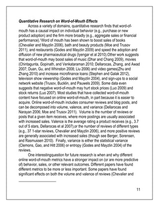 11 
Quantitative Research on Word-of-Mouth Effects 
Across a variety of domains, quantitative research finds that word-of-mouth 
has a causal impact on individual behavior (e.g., purchase or new 
product adoption) and the firm more broadly (e.g., aggregate sales or financial 
performance).1Word of mouth has been shown to boost sales of books 
(Chevalier and Mayzlin 2006), bath and beauty products (Moe and Trusov 
2011), and restaurants (Godes and Mayzlin 2009) and speed the adoption and 
diffusion of new pharmaceutical drugs (Iyengar et al 2010).Other work suggests 
that word-of-mouth may boost sales of music (Dhar and Chang 2009), movies 
(Chintagunta, Gopinath, and Venkataraman 2010; Dellarocas, Zhang, and Awad 
2007; Duan, Gu, and Whinston 2008; Liu 2006) and video games(Zhu and 
Zhang 2010) and increase microfinance loans (Stephen and Galak 2012), 
television show viewership (Godes and Mayzlin 2004), and sign-ups to a social 
network website (Trusov, Bucklin, and Pauwels 2009). Some data even 
suggests that negative word-of-mouth may hurt stock prices (Luo 2009) and 
stock returns (Luo 2007). Most studies that have collected word-of-mouth 
content have focused on online word-of-mouth, in part because it is easier to 
acquire. Online word-of-mouth includes consumer reviews and blog posts, and 
can be decomposed into volume, valence, and variance (Dellarocas and 
Narayan 2006; Moe and Trusov 2011). Volume is the number of reviews or 
posts that a given item receives, where more postings are usually associated 
with increased sales. Valence is the average rating a product receives (e.g., 3.7 
out of 5 stars, Dellarocas et al 2007),or the number of reviews of different types 
(e.g., 37 1-star reviews, Chevalier and Mayzlin 2006), and more positive reviews 
are generally associated with increased sales (though see Berger, Sorensen, 
and Rasmussen 2010). Finally, variance is either the statistical variance 
(Clemons, Gao, and Hitt 2006) or entropy (Godes and Mayzlin 2004) of the 
reviews. 
One interestingquestion for future research is when and why different 
online word-of-mouth metrics have a stronger impact on (or are more predictive 
of) behavior, sales, or other relevant outcomes. Different papers have found 
different metrics to be more or less important. Some papers have found 
significant effects on both the volume and valence of reviews (Chevalier and 
 