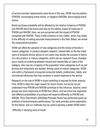of service provider replacements were found in this way. WOM may be positive 
(PWOM), encouraging brand choice, or negative (NWOM), discouraging brand 
choice. 
Brand purchase probability will be affected by the relative incidence of PWOM 
and NWOM about the brand and also by the relative impact of instances of 
PWOM and NWOM. Here, we are concerned with the impact of PWOM 
compared with NWOM. There is little evidence on this matter, which may relate 
to the difficulty of making accurate measurements in this field. Below, we review 
this measurement problem. 
WOM can affect the adoption of new categories and the choice of brands in 
mature categories. In product adoption research, interest falls on the few initial 
users of products whose advice to non-users may decide the success or failure 
of a new product. In mature categories, which are our research focus, changes 
occur mainly as switching between brands and interest falls on users of the 
category, who may be a majority of the population when categories such as cell 
phones and restaurants are studied. Among users of mature categories, WOM 
acts within a framework of acquired consumer beliefs, preferences, habits, and 
commercial influences that may constrain or assist response to the advice. 
Research on the role of WOM in brand switching is required for three reasons. 
First, WOM is often the major reason for brand choice, but we do not yet 
understand how PWOM and NWOM contribute to this influence. Second, some 
groups are more responsive to WOM than others, and we show how segments 
with different probabilities of purchase will respond differently to PWOM and 
NWOM. Third, Reichheld's (2003)Net Promoter Score has performed poorly as 
predictor of brand/company performance. Our work provides some explanation 
for this failure, and our methods may be used to develop a better WOM metric. 
Difficultly in studying word of mouth 
13 
 