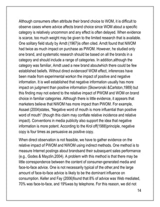 Although consumers often attribute their brand choice to WOM, it is difficult to 
observe cases where advice affects brand choice since WOM about a specific 
category is relatively uncommon and any effect is often delayed. When evidence 
is scarce, too much weight may be given to the limited research that is available. 
One solitary field study by Arndt (1967)is often cited. Arndt found that NWOM 
had twice as much impact on purchase as PWOM. However, he studied only 
one brand, and systematic research should be based on all the brands in a 
category and should include a range of categories. In addition,although the 
category was familiar, Arndt used a new brand aboutwhich there could be few 
established beliefs. Without direct evidenceof WOM effect, inferences have 
been made from experimental workon the impact of positive and negative 
information. It is well established that negative information usually has more 
impact on judgment than positive information (Skowronski &Carlston,1989) but 
this finding may not extend to the relative impact of PWOM and WOM on brand 
choice in familiar categories .Although there is little evidence, it appears that 
marketers believe that NWOM has more impact than PWOM. For example, 
Assael (2004)states, “Negative word of mouth is more influential than positive 
word of mouth” (though this claim may conflate relative incidence and relative 
impact). Conventions in media publicity also support the idea that negative 
information is more potent. According to the Krol off(1988)principle, negative 
copy is four times as persuasive as positive copy. 
When direct observation is not feasible, we have to gather evidence on the 
relative impact of PWOM and NWOM using indirect methods. One method is to 
measure Internet postings about brandsand their subsequent sales performance 
(e.g., Godes & Mayzlin,2004). A problem with this method is that there may be 
little correspondence between the content of consumer-generated media and 
face-to-face advice. One is not necessarily typical of the other,and the large 
amount of face-to-face advice is likely to be the dominant influence on 
consumption. Keller and Fay (2006)found that 8% of advice was Web mediated, 
70% was face-to-face, and 19%was by telephone. For this reason, we did not 
14 
 