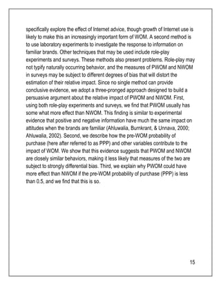 specifically explore the effect of Internet advice, though growth of Internet use is 
likely to make this an increasingly important form of WOM. A second method is 
to use laboratory experiments to investigate the response to information on 
familiar brands. Other techniques that may be used include role-play 
experiments and surveys. These methods also present problems. Role-play may 
not typify naturally occurring behavior, and the measures of PWOM and NWOM 
in surveys may be subject to different degrees of bias that will distort the 
estimation of their relative impact. Since no single method can provide 
conclusive evidence, we adopt a three-pronged approach designed to build a 
persuasive argument about the relative impact of PWOM and NWOM. First, 
using both role-play experiments and surveys, we find that PWOM usually has 
some what more effect than NWOM. This finding is similar to experimental 
evidence that positive and negative information have much the same impact on 
attitudes when the brands are familiar (Ahluwalia, Burnkrant, & Unnava, 2000; 
Ahluwalia, 2002). Second, we describe how the pre-WOM probability of 
purchase (here after referred to as PPP) and other variables contribute to the 
impact of WOM. We show that this evidence suggests that PWOM and NWOM 
are closely similar behaviors, making it less likely that measures of the two are 
subject to strongly differential bias. Third, we explain why PWOM could have 
more effect than NWOM if the pre-WOM probability of purchase (PPP) is less 
than 0.5, and we find that this is so. 
15 
 