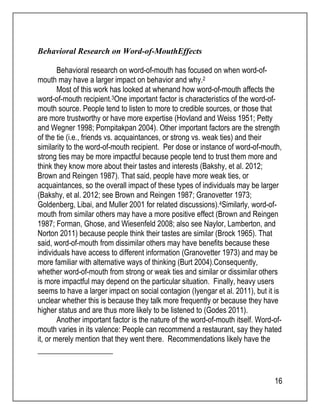16 
Behavioral Research on Word-of-MouthEffects 
Behavioral research on word-of-mouth has focused on when word-of-mouth 
may have a larger impact on behavior and why.2 
Most of this work has looked at whenand how word-of-mouth affects the 
word-of-mouth recipient.3One important factor is characteristics of the word-of-mouth 
source. People tend to listen to more to credible sources, or those that 
are more trustworthy or have more expertise (Hovland and Weiss 1951; Petty 
and Wegner 1998; Pornpitakpan 2004). Other important factors are the strength 
of the tie (i.e., friends vs. acquaintances, or strong vs. weak ties) and their 
similarity to the word-of-mouth recipient. Per dose or instance of word-of-mouth, 
strong ties may be more impactful because people tend to trust them more and 
think they know more about their tastes and interests (Bakshy, et al. 2012; 
Brown and Reingen 1987). That said, people have more weak ties, or 
acquaintances, so the overall impact of these types of individuals may be larger 
(Bakshy, et al. 2012; see Brown and Reingen 1987; Granovetter 1973; 
Goldenberg, Libai, and Muller 2001 for related discussions).4Similarly, word-of-mouth 
from similar others may have a more positive effect (Brown and Reingen 
1987; Forman, Ghose, and Wiesenfeld 2008; also see Naylor, Lamberton, and 
Norton 2011) because people think their tastes are similar (Brock 1965). That 
said, word-of-mouth from dissimilar others may have benefits because these 
individuals have access to different information (Granovetter 1973) and may be 
more familiar with alternative ways of thinking (Burt 2004).Consequently, 
whether word-of-mouth from strong or weak ties and similar or dissimilar others 
is more impactful may depend on the particular situation. Finally, heavy users 
seems to have a larger impact on social contagion (Iyengar et al. 2011), but it is 
unclear whether this is because they talk more frequently or because they have 
higher status and are thus more likely to be listened to (Godes 2011). 
Another important factor is the nature of the word-of-mouth itself. Word-of-mouth 
varies in its valence: People can recommend a restaurant, say they hated 
it, or merely mention that they went there. Recommendations likely have the 
 