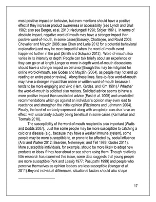 most positive impact on behavior, but even mentions should have a positive 
effect if they increase product awareness or accessibility (see Lynch and Srull 
1982; also see Berger, et al. 2010; Nedungadi 1990; Stigler 1961). In terms of 
absolute impact, negative word-of-mouth may have a stronger impact than 
positive word-of-mouth, in some cases(Basuroy, Chatterjee, and Ravid 2003; 
Chevalier and Mayzlin 2006; see Chen and Lurie 2012 for a potential behavioral 
explanation) and may be more impactful when the word-of-mouth event 
happened further in the past (Smith and Schwarz 2012). Word-of-mouth also 
varies in its intensity or depth: People can talk briefly about an experience or 
they can go on at length.Longer or more in-depth word-of-mouth discussions 
should have a stronger impact on behavior [though this may be mitigated for 
online word-of-mouth, see Godes and Mayzlin (2004), as people may not end up 
reading an entire post or review]. Along these lines, face-to-face word-of-mouth 
may have a stronger impact than online or written word-of-mouth because it 
tends to be more engaging and vivid (Herr, Kardes, and Kim 1991).5 Whether 
the word-of-mouth is solicited also matters. Solicited advice seems to have a 
more positive impact than unsolicited advice (East et al. 2005) and unsolicited 
recommendations which go against an individual’s opinion may even lead to 
reactance and strengthen the initial opinion (Fitzsimons and Lehmann 2004). 
Finally, the level of certainty expressed along with an opinion can also have an 
effect, with uncertainty actually being beneficial in some cases (Karmarkar and 
Tormala 2010). 
The susceptibility of the word-of-mouth recipient is also important (Watts 
and Dodds 2007). Just like some people may be more susceptible to catching a 
cold or a disease (e.g., because they have a weaker immune system), some 
people may be more susceptible to, or prone to be affected by, social influence 
(Aral and Walker 2012; Bearden, Netemeyer, and Tell 1989; Godes 2011). 
More susceptible individuals, for example, should be more likely to adopt new 
products or ideas if they hear about or see others using them. Though relatively 
little research has examined this issue, some data suggests that young people 
are more susceptible(Park and Lessig 1977; Pasupathi 1999) and people who 
perceive themselves as opinion leaders are less susceptible (Iyengar et al. 
2011).Beyond individual differences, situational factors should also shape 
17 
 