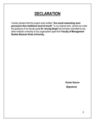 2 
DECLARATION 
I hereby declare that this project work entitled “Are social networking more 
persuasive than traditional word of mouth ” is my original work, carried out under 
the guidance of my faculty guide Dr. Anurag Singh has not been submitted to any 
other institute/ university or any organization apart from Faculty of Management 
Studies Banaras Hindu University. 
Kumar Gaurav 
(Signature) 
 