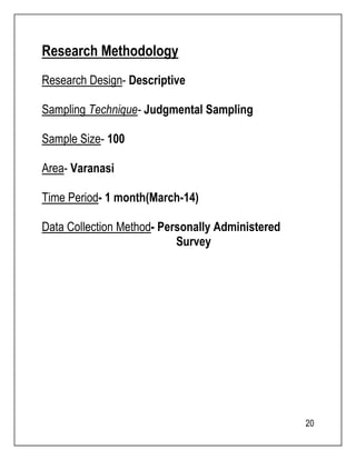 20 
Research Methodology 
Research Design- Descriptive 
Sampling Technique- Judgmental Sampling 
Sample Size- 100 
Area- Varanasi 
Time Period- 1 month(March-14) 
Data Collection Method- Personally Administered 
Survey 
 