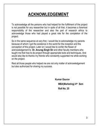 3 
ACKNOWLEDGEMENT 
To acknowledge all the persons who had helped for the fulfillment of the project 
is not possible for any researcher but in spite of all that, it becomes a foremost 
responsibility of the researcher and also the part of research ethics to 
acknowledge those who had played a great role for the completion of the 
project. 
So in the same sequence at very first, I would like to acknowledge my parents 
because of whom I got the existence in the world for the inception and the 
conception of this project. Later on I would like to confer the flower of 
acknowledgement to Dr. Anurag Singh Sir and other faculty members who 
taught me that how to do project through appropriate tools and techniques. And 
would also like to thanks my friends who constantly supported me while working 
on the project. 
Rest all those people who helped me are not only matter of acknowledgement 
but also authorized for sharing my success. 
Kumar Gaurav 
MBA(Marketing) 4th Sem 
Roll No. 25 
 