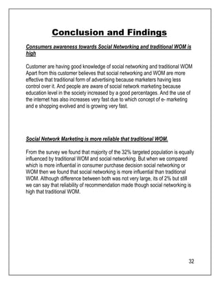 32 
Conclusion and Findings 
Consumers awareness towards Social Networking and traditional WOM is 
high 
Customer are having good knowledge of social networking and traditional WOM 
Apart from this customer believes that social networking and WOM are more 
effective that traditional form of advertising because marketers having less 
control over it. And people are aware of social network marketing because 
education level in the society increased by a good percentages. And the use of 
the internet has also increases very fast due to which concept of e- marketing 
and e shopping evolved and is growing very fast. 
Social Network Marketing is more reliable that traditional WOM. 
From the survey we found that majority of the 32% targeted population is equally 
influenced by traditional WOM and social networking. But when we compared 
which is more influential in consumer purchase decision social networking or 
WOM then we found that social networking is more influential than traditional 
WOM. Although difference between both was not very large, its of 2% but still 
we can say that reliability of recommendation made though social networking is 
high that traditional WOM. 
 