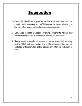 34 
Suggestion 
 Companies should try to promote positive word about their products 
through social networking and WOM because traditional advertising id 
losing its effectiveness and due to increased consumerism. 
 Companies should to use social networking efficiently to increase their 
market share because it is not only cost effective but reliable too. 
 Quality should be maintained because consumer believe that spreading 
positive WOM and social networking is difficult because they are not 
controlled by the marketers and its possible only when product quality is 
good. 
 