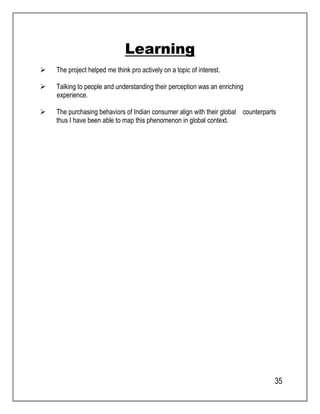 35 
Learning 
 The project helped me think pro actively on a topic of interest. 
 Talking to people and understanding their perception was an enriching 
experience. 
 The purchasing behaviors of Indian consumer align with their global counterparts 
thus I have been able to map this phenomenon in global context. 
 