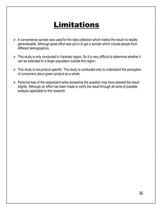 36 
Limitations 
 A convenience sample was used for the data collection which makes the result no readily 
generalizable. Although great effort was put in to get a sample which include people from 
different demographics. 
 This study is only conducted in Varanasi region. So it is very difficult to determine whether it 
can be extended to a larger population outside this region. 
 This study is not product specific. This study is conducted only to understand the perception 
of consumers about green product as a whole. 
 Personal bias of the respondent while answering the question may have skewed the result 
slightly. Although an effort has been made to verify the result through all sorts of possible 
analysis applicable to this research. 
 