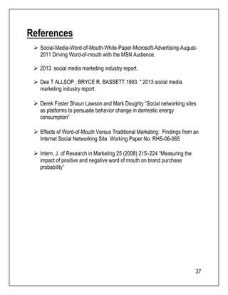 37 
References 
 Social-Media-Word-of-Mouth-White-Paper-Microsoft-Advertising-August- 
2011 Driving Word-of-mouth with the MSN Audience. 
 2013 social media marketing industry report. 
 Dee T ALLSOP , BRYCE R. BASSETT 1993. " 2013 social media 
marketing industry report. 
 Derek Foster Shaun Lawson and Mark Doughty “Social networking sites 
as platforms to persuade behavior change in domestic energy 
consumption” 
 Effects of Word-of-Mouth Versus Traditional Marketing: Findings from an 
Internet Social Networking Site. Working Paper No. RHS-06-065 
 Intern. J. of Research in Marketing 25 (2008) 215–224 “Measuring the 
impact of positive and negative word of mouth on brand purchase 
probability” 
 