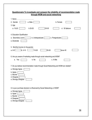 Questionnaire To investigate and compare the reliability of recommendation made 
38 
through WOM and social networking 
1. Name ……………………………. 
2. Gender a. Male b. Female 
3. Age 
a. 15-20 b 20-25 c. 25-30 d. 30 &above 
4. Education Qualification: 
a. Secondary Level b. Undergraduate c. Postgraduate 
e. Doctorate 
5. Monthly Income (in thousands) 
a. 0-5 b. 5-10 c. 10-20 d. 20-30 e. Above 40 
6. Are you aware of marketing made through social networking and WOM? 
a. Yes b. No c. A little 
7. Do you believe recommendation made through Social Networking and WOM are reliable? 
a. Strongly Agree 
b. Agree 
c. Neutral 
d. Disagree 
e. Strongly Disagree 
8. Is your purchase decision is influenced by Social Networking or WOM? 
a. Strongly Agree 
b. Agree 
c. Neutral 
d. Disagree 
e. Strongly Disagree 
 